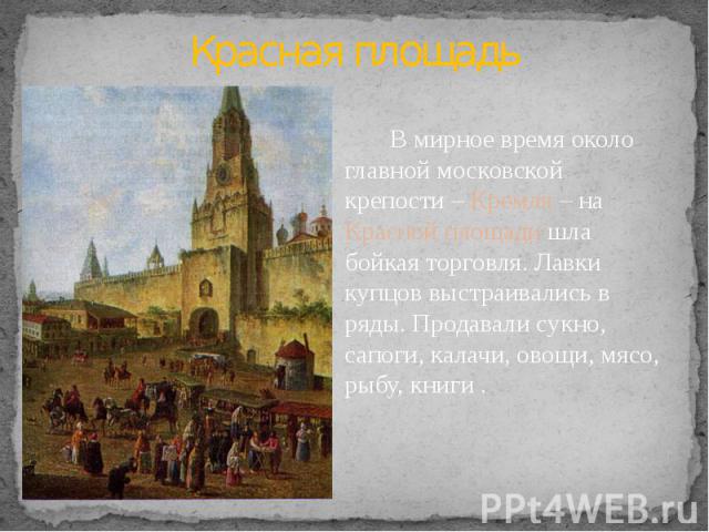 Красная площадь В мирное время около главной московской крепости – Кремля – на Красной площади шла бойкая торговля. Лавки купцов выстраивались в ряды. Продавали сукно, сапоги, калачи, овощи, мясо, рыбу, книги .
