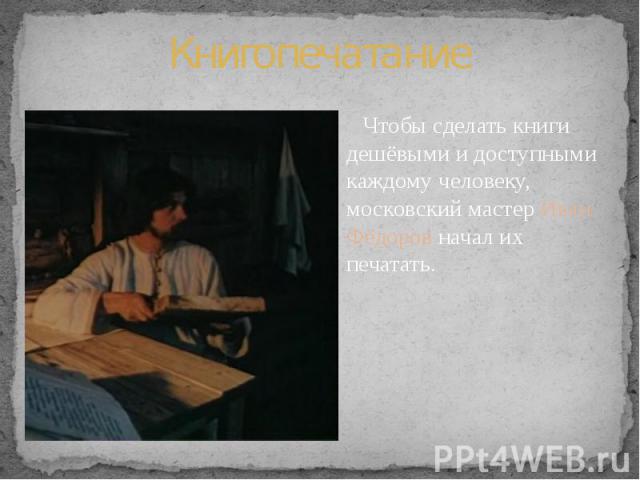 Книгопечатание Чтобы сделать книги дешёвыми и доступными каждому человеку, московский мастер Иван Фёдоров начал их печатать.
