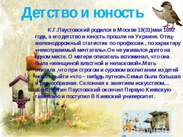 Детство и юность К.Г.Паустовский родился в Москве 19(31)мая 1892 года, а его детство и юность прошли на Украине. Отец-железнодорожный статистик по профессии , по характеру «неисправимый мечтатель».Он не уживался долго на одном месте. О матери описат…