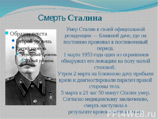 Умер Сталин в своей официальной резиденции — Ближней даче, где он постоянно проживал в послевоенный период. 1 марта 1953 года один из охранников обнаружил его лежащим на полу малой столовой. Утром 2 марта на Ближнюю дачу прибыли врачи и диагностиров…