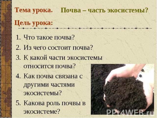 Тема урока. Почва – часть экосистемы?Цель урока: Что такое почва?Из чего состоит почва?К какой части экосистемы относится почва? Как почва связана с другими частями экосистемы? Какова роль почвы в экосистеме?