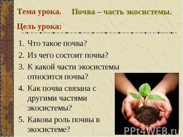Тема урока. Почва – часть экосистемы.Что такое почва?Из чего состоит почва?К какой части экосистемы относится почва? Как почва связана с другими частями экосистемы? Какова роль почвы в экосистеме?