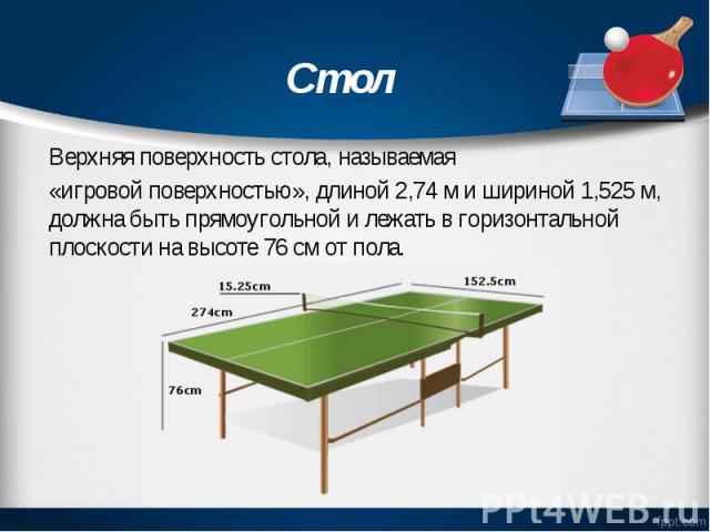 Верхняя поверхность стола, называемая «игровой поверхностью», длиной 2,74 м и шириной 1,525 м, должна быть прямоугольной и лежать в горизонтальной плоскости на высоте 76 см от пола.