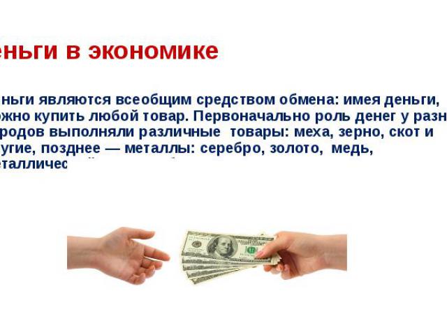 Деньги являются всеобщим средством обмена: имея деньги, можно купить любой товар. Первоначально роль денег у разных народов выполняли различные  товары: меха, зерно, скот и другие, позднее — металлы: серебро, золото,  медь, металлический сплав — бронза. 