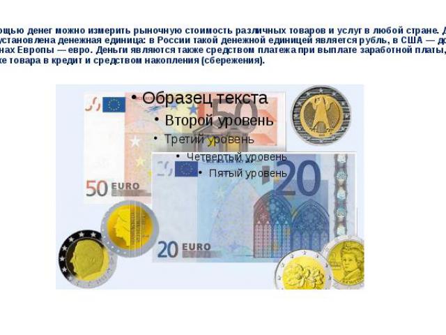 С помощью денег можно измерить рыночную стоимость различных товаров и услуг в любой стране. Для этого установлена денежная единица: в России такой денежной единицей является рубль, в США — доллар, в странах Европы — евро. Деньги являются также средс…