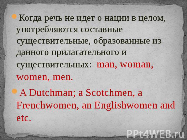 Когда речь не идет о нации в целом, употребляются составные существительные, образованные из данного прилагательного и существительных: man, woman, women, men.A Dutchman; a Scotchmen, a Frenchwomen, an Englishwomen and etc.