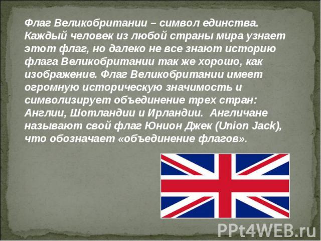 Флаг Великобритании – символ единства.Каждый человек из любой страны мира узнает этот флаг, но далеко не все знают историю флага Великобритании так же хорошо, как изображение. Флаг Великобритании имеет огромную историческую значимость и символизируе…