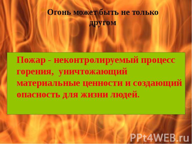 Огонь может быть не только другом Пожар - неконтролируемый процесс горения, уничтожающий материальные ценности и создающий опасность для жизни людей.