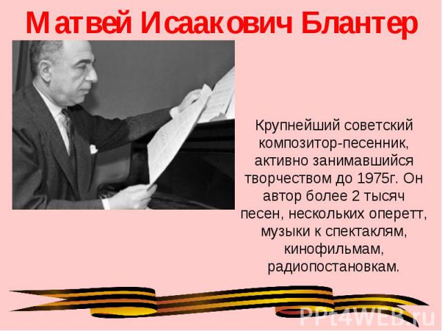 Матвей Исаакович Блантер Крупнейший советский композитор-песенник, активно занимавшийся творчеством до 1975г. Он автор более 2 тысяч песен, нескольких оперетт, музыки к спектаклям, кинофильмам, радиопостановкам.