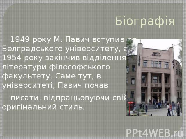 Біографія 1949 року М. Павич вступив до Белградського університету, а 1954 року закінчив відділення літератури філософського факультету. Саме тут, в університеті, Павич почав писати, відпрацьовуючи свій оригінальний стиль.