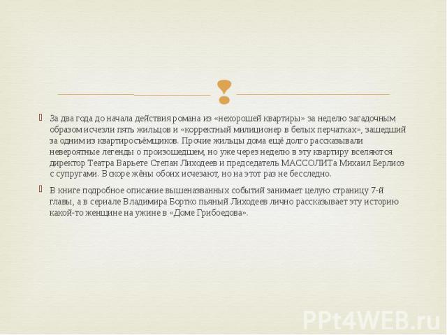 За два года до начала действия романа из «нехорошей квартиры» за неделю загадочным образом исчезли пять жильцов и «корректный милиционер в белых перчатках», зашедший за одним из квартиросъёмщиков. Прочие жильцы дома ещё долго рассказывали невероятны…