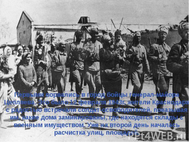 Первыми ворвались в город бойцы генерал-майора Цепляева. Это было 12 февраля 1943г. жители Краснодара с радостью встречали солдат-освободителей, показывая им, какие дома заминированы, где находятся склады с военным имуществом. Уже на второй день нач…