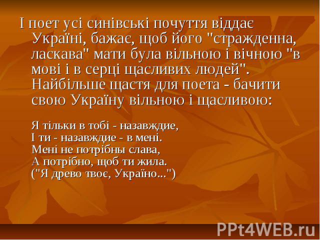 І поет усі синівські почуття віддає Україні, бажає, щоб його "стражденна, ласкава" мати була вільною і вічною "в мові і в серці щасливих людей". Найбільше щастя для поета - бачити свою Україну вільною і щасливою:Я тільки в тобі -…