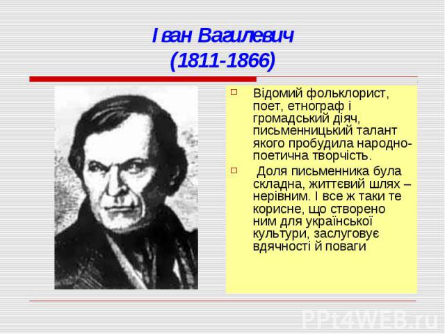 Іван Вагилевич(1811-1866)Відомий фольклорист, поет, етнограф і громадський діяч, письменницький талант якого пробудила народно-поетична творчість. Доля письменника була складна, життєвий шлях – нерівним. І все ж таки те корисне, що створено ним для …