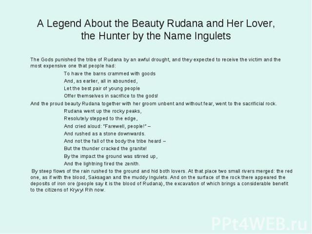 A Legend About the Beauty Rudana and Her Lover,the Hunter by the Name Ingulets The Gods punished the tribe of Rudana by an awful drought, and they expected to receive the victim and the most expensive one that people had: To have the barns crammed w…