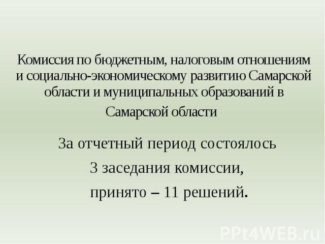 Комиссия по бюджетным, налоговым отношениям и социально-экономическому развитию Самарской области и муниципальных образований в Самарской области За отчетный период состоялось 3 заседания комиссии, принято – 11 решений.
