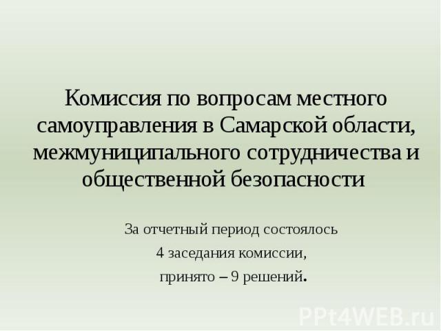 Комиссия по вопросам местного самоуправления в Самарской области, межмуниципального сотрудничества и общественной безопасности За отчетный период состоялось 4 заседания комиссии, принято – 9 решений.