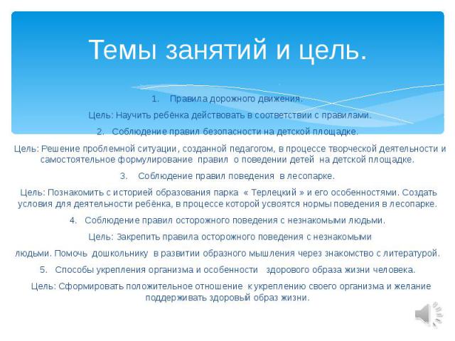 Темы занятий и цель. 1. Правила дорожного движения. Цель: Научить ребёнка действовать в соответствии с правилами. 2. Соблюдение правил безопасности на детской площадке. Цель: Решение проблемной ситуации, созданной педагогом, в процессе творческой де…