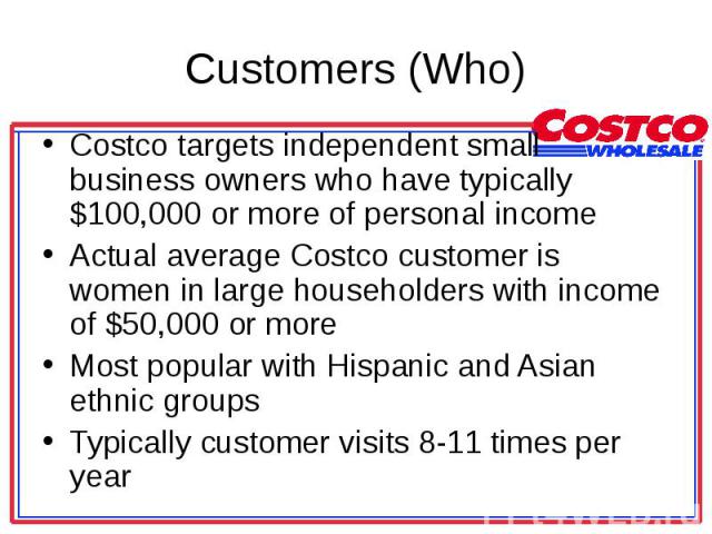 Costco targets independent small business owners who have typically $100,000 or more of personal income Costco targets independent small business owners who have typically $100,000 or more of personal income Actual average Costco customer is women i…