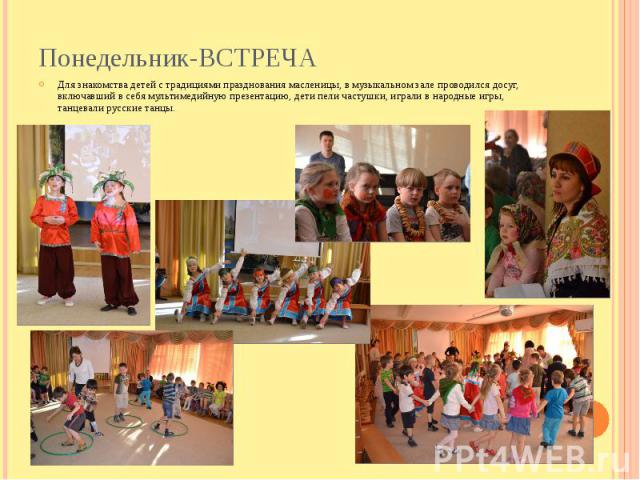 Понедельник-ВСТРЕЧА Для знакомства детей с традициями празднования масленицы, в музыкальном зале проводился досуг, включавший в себя мультимедийную презентацию, дети пели частушки, играли в народные игры, танцевали русские танцы.