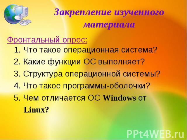 Закрепление изученного материалаФронтальный опрос:1. Что такое операционная система? 2. Какие функции ОС выполняет? 3. Структура операционной системы? 4. Что такое программы-оболочки? 5. Чем отличается ОС Windows от Linux?