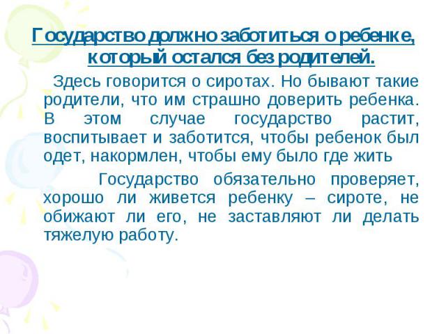 Государство должно заботиться о ребенке, который остался без родителей. Государство должно заботиться о ребенке, который остался без родителей. Здесь говорится о сиротах. Но бывают такие родители, что им страшно доверить ребенка. В этом случае госуд…