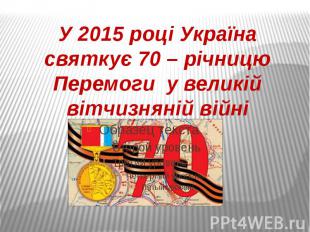 У 2015 році Україна святкує 70 – річницю Перемоги у великій вітчизняній війні