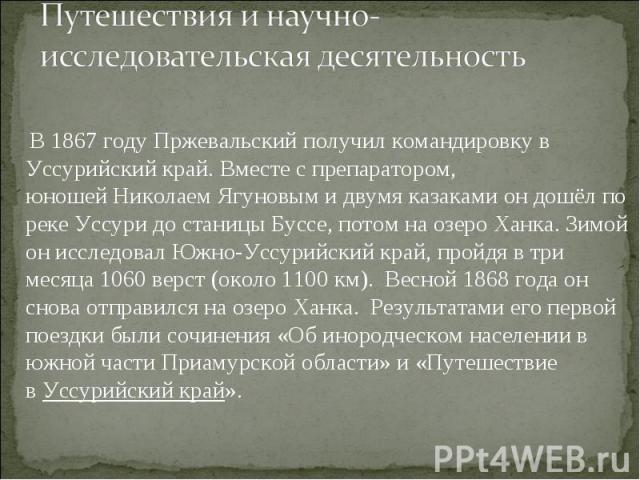 В 1867 году Пржевальский получил командировку в Уссурийский край. Вместе с препаратором, юношей Николаем Ягуновым и двумя казаками он дошёл по реке Уссури до станицы Буссе, потом на озеро Ханка. Зимой он исследовал…