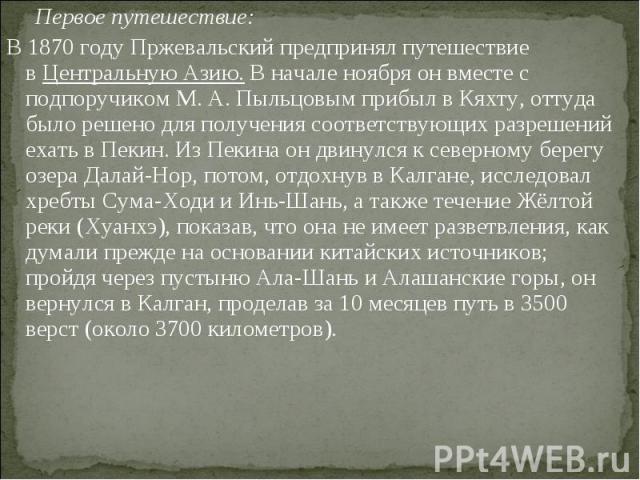 Первое путешествие: Первое путешествие: В 1870 году Пржевальский предпринял путешествие в Центральную Азию. В начале ноября он вместе с подпоручиком М. А. Пыльцовым прибыл в Кяхту, оттуда было решено для получения соответств…