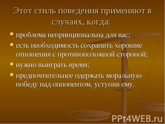 Этот стиль поведения применяют в случаях, когда: проблема непринципиальна для вас;  есть необходимость сохранить хорошие отношения с противоположной стороной;  нужно выиграть время;  предпочтительнее одержать моральную победу над оппо…