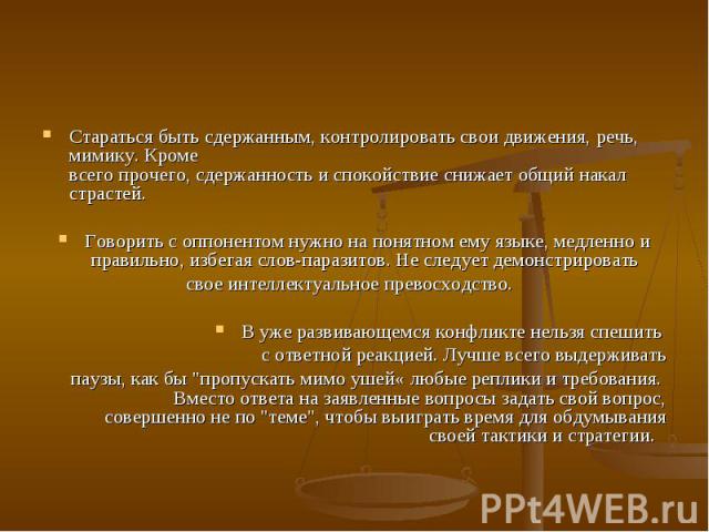 Стараться быть сдержанным, контролировать свои движения, речь, мимику. Кроме всего прочего, сдержанность и спокойствие снижает общий накал страстей. Говорить с оппонентом нужно на понятном ему языке, медленно и правильно, избегая слов-паразитов…