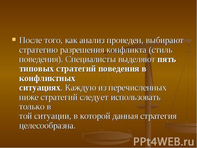 После того, как анализ проведен, выбирают стратегию разрешения конфликта (стиль поведения). Специалисты выделяют пять типовых стратегий поведения в конфликтных ситуациях. Каждую из перечисленных ниже стратегий следует использовать только в той ситуа…