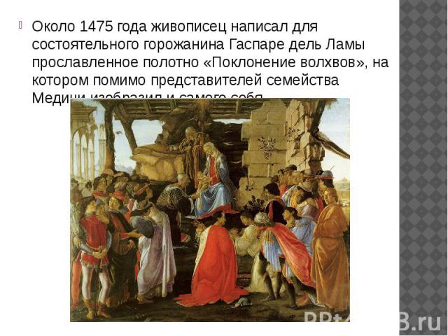 Около 1475 года живописец написал для состоятельного горожанина Гаспаре дель Ламы прославленное полотно «Поклонение волхвов», на котором помимо представителей семейства Медичи изобразил и самого себя.  Около 1475 года живописец написал для сост…