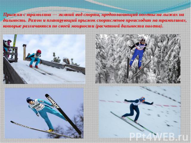 Прыжки с трамплина — зимний вид спорта, предполагающий полеты на лыжах на дальность. Разгон и планирующий прыжок спортсменов происходит на трамплинах, которые различаются по своей мощности (расчетной дальности полета).