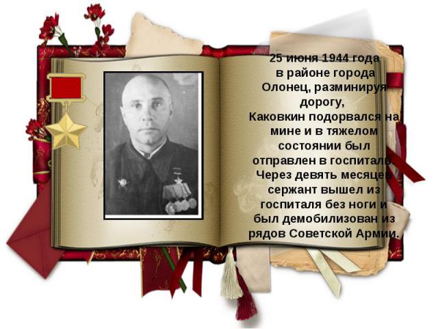 25 июня 1944 года в районе города Олонец, разминируя дорогу, Каковкин подорвался на мине и в тяжелом состоянии был отправлен в госпиталь. Через девять месяцев сержант вышел из госпиталя без ноги и был демобилизован из рядов Советской Армии.