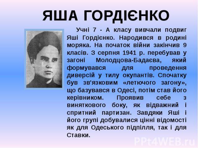 Учні 7 - А класу вивчали подвиг Яші Гордієнко. Народився в родині моряка. На початок війни закінчив 9 класів. З серпня 1941 р. перебував у загоні Молодцова-Бадаєва, який формувався для проведення диверсій у тилу окупантів. Спочатку був зв'язковим «л…