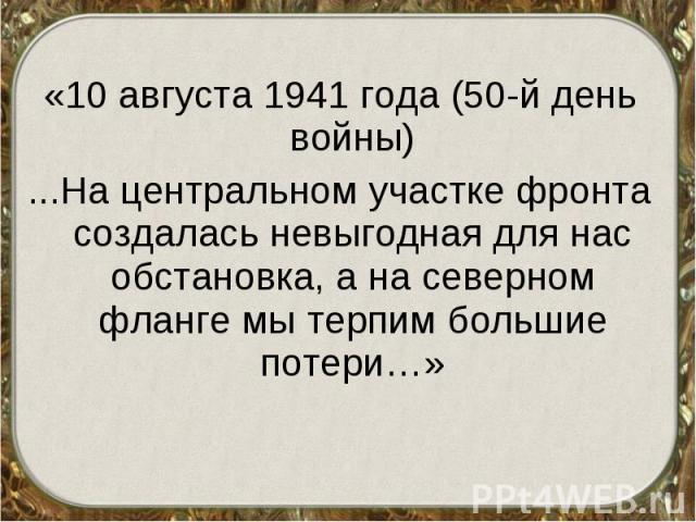 «10 августа 1941 года (50-й день войны) «10 августа 1941 года (50-й день войны) ...На центральном участке фронта создалась невыгодная для нас обстановка, а на северном фланге мы терпим большие потери…»