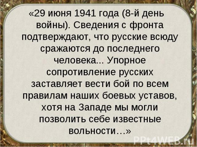 «29 июня 1941 года (8-й день войны). Сведения с фронта подтверждают, что русские всюду сражаются до последнего человека... Упорное сопротивление русских заставляет вести бой по всем правилам наших боевых уставов, хотя на Западе мы могли позволить се…