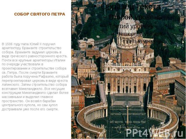 СОБОР СВЯТОГО ПЕТРА В 1506 году папа Юлий II поручил архитектору Браманте строительство собора. Браманте задумал церковь в виде греческого равностороннего креста. Почти все крупные архитекторы Италии по очереди участвовали в проектировании и строите…