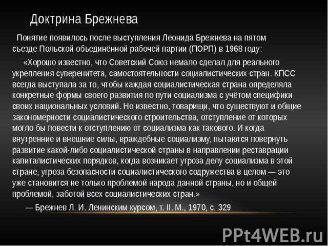Доктрина Брежнева Понятие появилось после выступления Леонида Брежнева на пятом съезде Польской объединённой рабочей партии (ПОРП) в 1968 году: «Хорошо известно, что Советский Союз немало сделал для реального укрепления …
