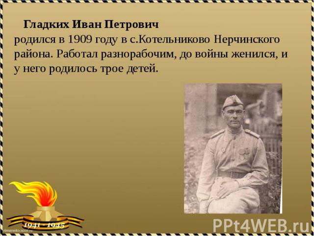 Гладких Иван Петрович родился в 1909 году в с.Котельниково Нерчинского района. Работал разнорабочим, до войны женился, и у него родилось четверо детей.