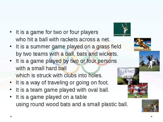 It is a game for two or four players It is a game for two or four players who hit a ball with rackets across a net. It is a summer game played on a grass field by two teams with a ball, bats and wickets. It is a game played by two or four persons wi…