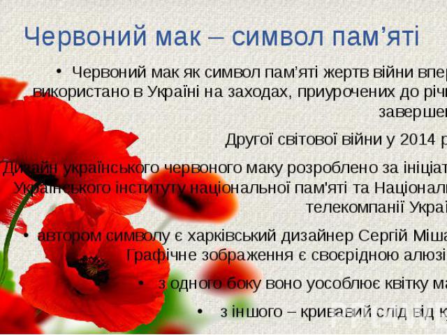 Червоний мак – символ пам’яті Червоний мак як символ пам’яті жертв війни вперше використано в Україні на заходах, приурочених до річниці завершення Другої світової війни у 2014 році. Дизайн українського червоного маку розроблено за ініціативи Україн…