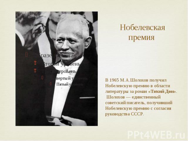 Нобелевская премия В 1965 М.А.Шолохов получил Нобелевскую премию в области литературы за роман «Тихий Дон». Шолохов — единственный советский писатель, получивший Нобелевскую премию с согласия руководства СССР.