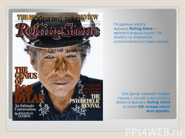 По данным опроса журнала Rolling Stone — является вторым (после The Beatles) по значимости исполнителем в истории музыки.  Боб Дилан занимает первую строчку с песней «Like a Rolling Stone» в журнале Rolling Stone в списке 50…