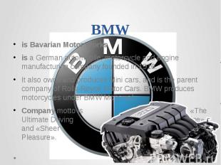 BMWis Bavarian Motor Worksis a German automobile, motorcycle and engine manufact