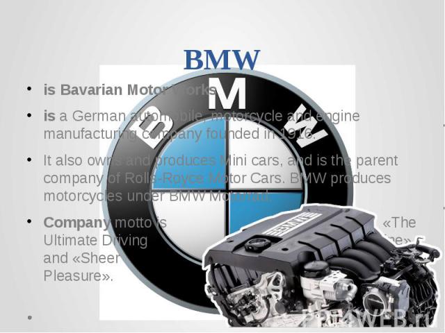 BMWis Bavarian Motor Worksis a German automobile, motorcycle and engine manufacturing company founded in 1916.It also owns and produces Mini cars, and is the parent company of Rolls-Royce Motor Cars. BMW produces motorcycles under BMW Motorrad.Compa…