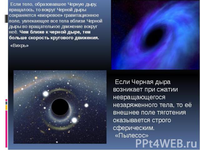 Если тело, образовавшее Черную дыру, вращалось, то вокруг Черной дыры сохраняется «вихревое» гравитационное поле, увлекающее все тела вблизи Черной дыры во вращательное движение вокруг неё. Чем ближе к черной дыре, тем больше скорость кругового движ…