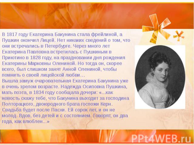 В 1817 году Екатерина Бакунина стала фрейлиной, а Пушкин окончил Лицей. Нет никаких сведений о том, что они встречались в Петербурге. Через много лет Екатерина Павловна встретилась с Пушкиным в Приютино в 1828 году, на праздновании дня рождения…