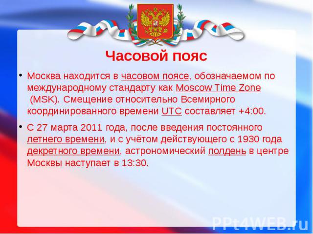 Москва находится в часовом поясе, обозначаемом по международному стандарту как Moscow Time Zone (MSK). Смещение относительно Всемирного координированного времени UTC составляет +4:00.С 27 марта 2011 года, после введения постоянного летнего времени, …